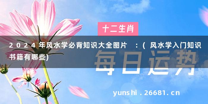 2024年风水学必背知识大全图片 :(风水学入门知识书籍有哪些)